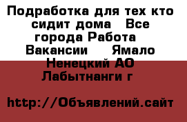 Подработка для тех,кто сидит дома - Все города Работа » Вакансии   . Ямало-Ненецкий АО,Лабытнанги г.